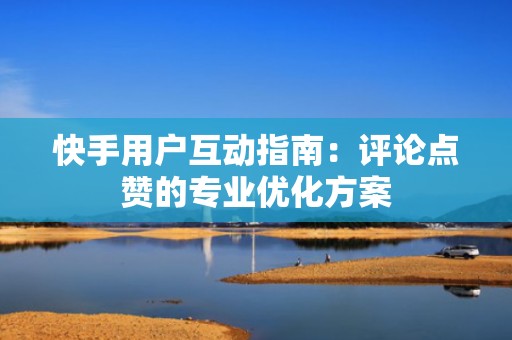 快手用户互动指南：评论点赞的专业优化方案