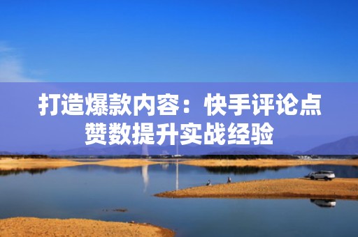 打造爆款内容：快手评论点赞数提升实战经验