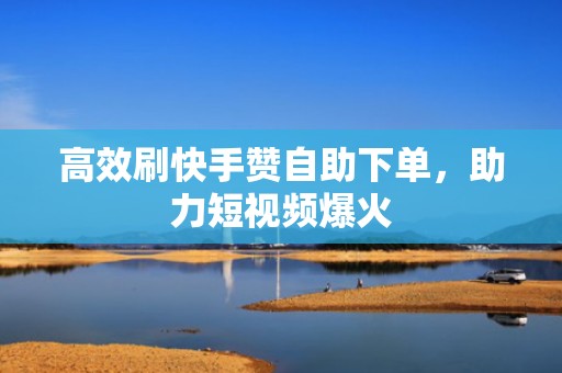 高效刷快手赞自助下单，助力短视频爆火