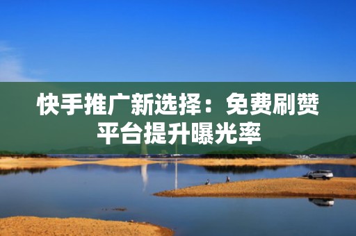 快手推广新选择：免费刷赞平台提升曝光率
