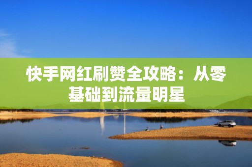 快手网红刷赞全攻略：从零基础到流量明星
