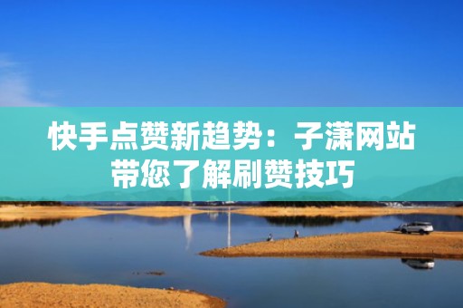 快手点赞新趋势：子潇网站带您了解刷赞技巧