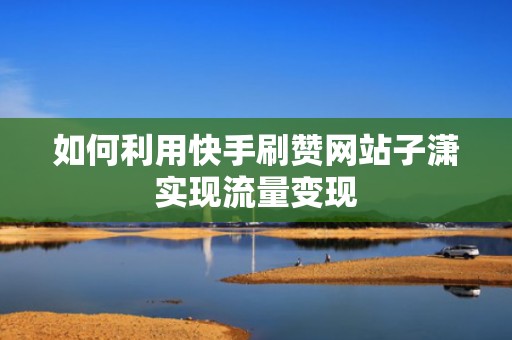 如何利用快手刷赞网站子潇实现流量变现