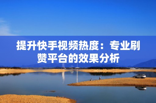 提升快手视频热度：专业刷赞平台的效果分析