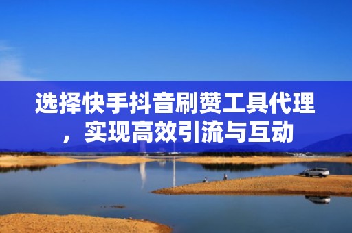 选择快手抖音刷赞工具代理，实现高效引流与互动