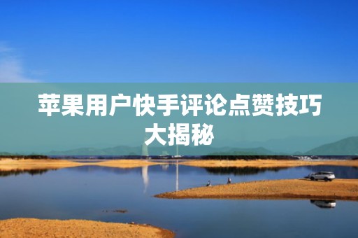 苹果用户快手评论点赞技巧大揭秘