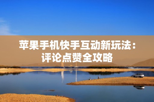 苹果手机快手互动新玩法：评论点赞全攻略