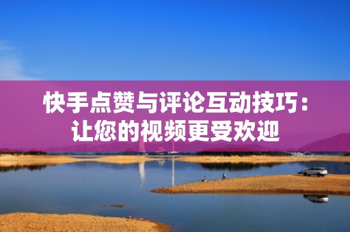 快手点赞与评论互动技巧：让您的视频更受欢迎