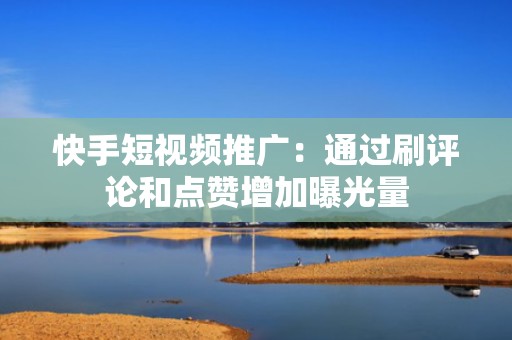 快手短视频推广：通过刷评论和点赞增加曝光量