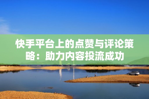 快手平台上的点赞与评论策略：助力内容投流成功