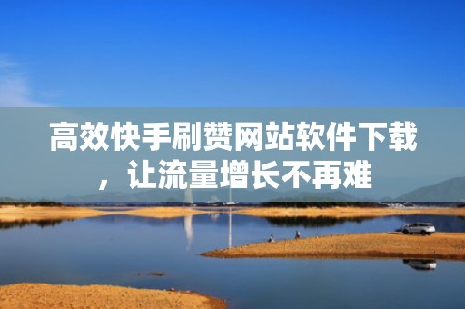 高效快手刷赞网站软件下载，让流量增长不再难