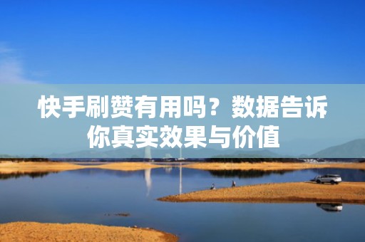 快手刷赞有用吗？数据告诉你真实效果与价值