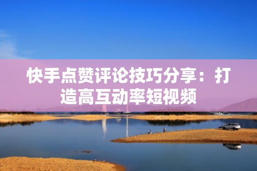 快手点赞评论技巧分享：打造高互动率短视频
