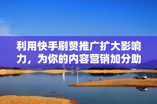 利用快手刷赞推广扩大影响力，为你的内容营销加分助力