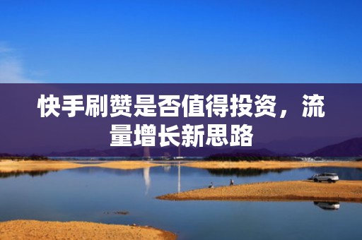 快手刷赞是否值得投资，流量增长新思路