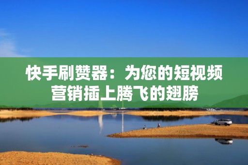 快手刷赞器：为您的短视频营销插上腾飞的翅膀