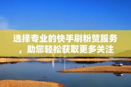 选择专业的快手刷粉赞服务，助您轻松获取更多关注