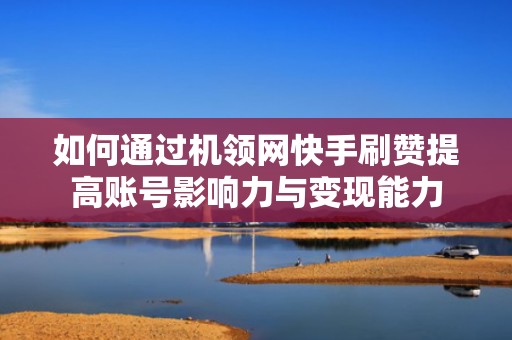 如何通过机领网快手刷赞提高账号影响力与变现能力