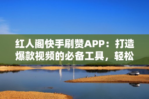 红人阁快手刷赞APP：打造爆款视频的必备工具，轻松吸引关注