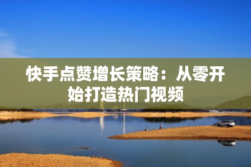 快手点赞增长策略：从零开始打造热门视频
