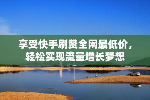 享受快手刷赞全网最低价，轻松实现流量增长梦想