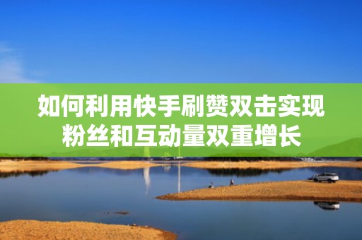 如何利用快手刷赞双击实现粉丝和互动量双重增长