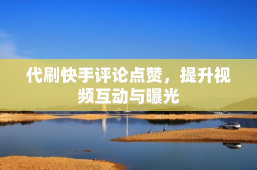 代刷快手评论点赞，提升视频互动与曝光
