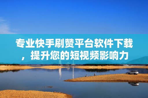 专业快手刷赞平台软件下载，提升您的短视频影响力