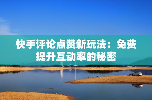 快手评论点赞新玩法：免费提升互动率的秘密
