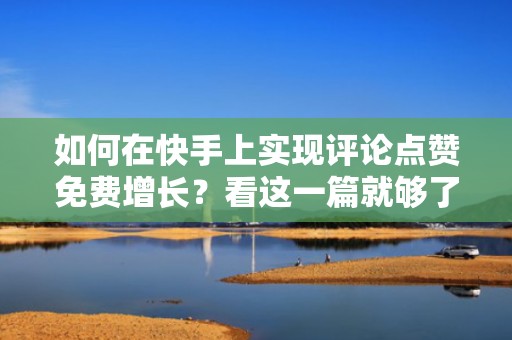 如何在快手上实现评论点赞免费增长？看这一篇就够了
