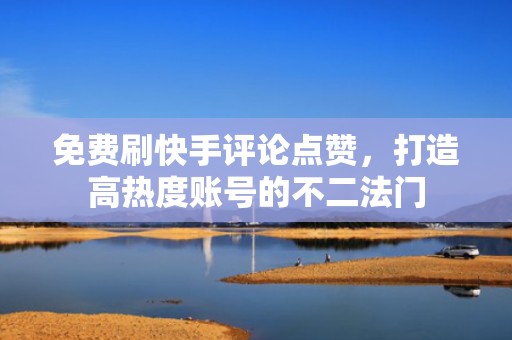 免费刷快手评论点赞，打造高热度账号的不二法门