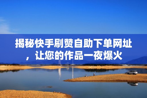 揭秘快手刷赞自助下单网址，让您的作品一夜爆火
