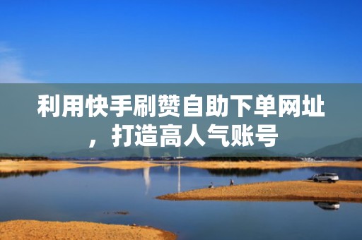 利用快手刷赞自助下单网址，打造高人气账号