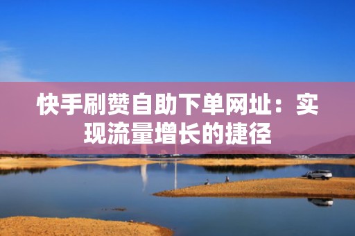 快手刷赞自助下单网址：实现流量增长的捷径