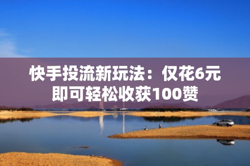 快手投流新玩法：仅花6元即可轻松收获100赞
