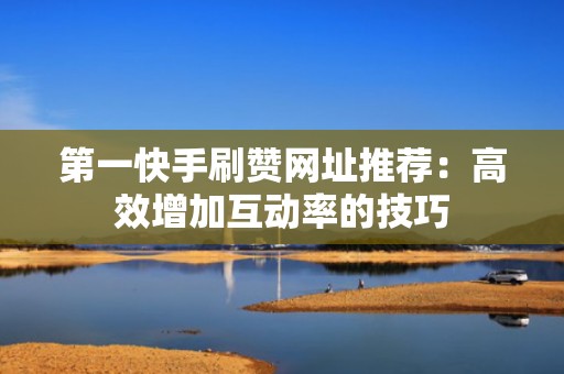 第一快手刷赞网址推荐：高效增加互动率的技巧
