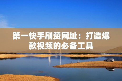 第一快手刷赞网址：打造爆款视频的必备工具