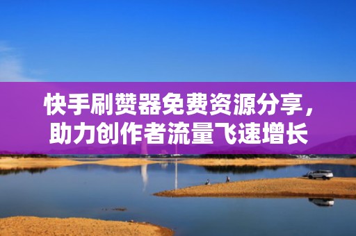 快手刷赞器免费资源分享，助力创作者流量飞速增长