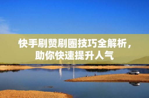 快手刷赞刷圈技巧全解析，助你快速提升人气