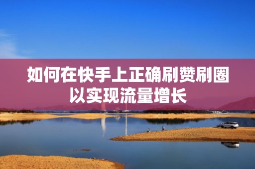 如何在快手上正确刷赞刷圈以实现流量增长