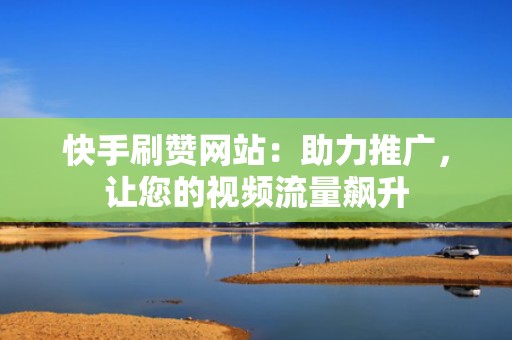 快手刷赞网站：助力推广，让您的视频流量飙升