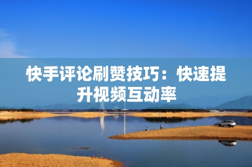快手评论刷赞技巧：快速提升视频互动率