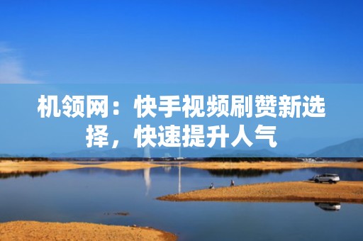 机领网：快手视频刷赞新选择，快速提升人气
