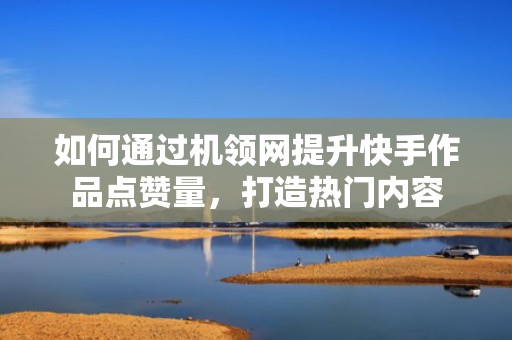如何通过机领网提升快手作品点赞量，打造热门内容