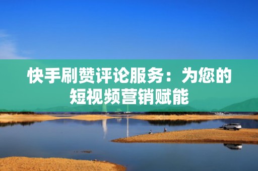 快手刷赞评论服务：为您的短视频营销赋能