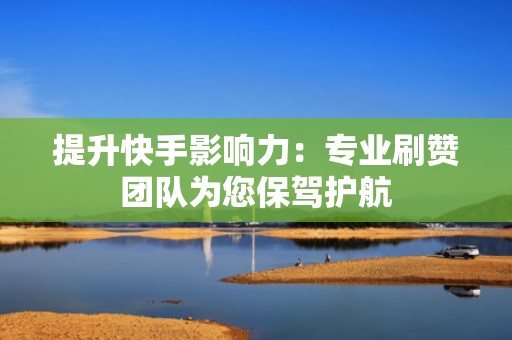 提升快手影响力：专业刷赞团队为您保驾护航