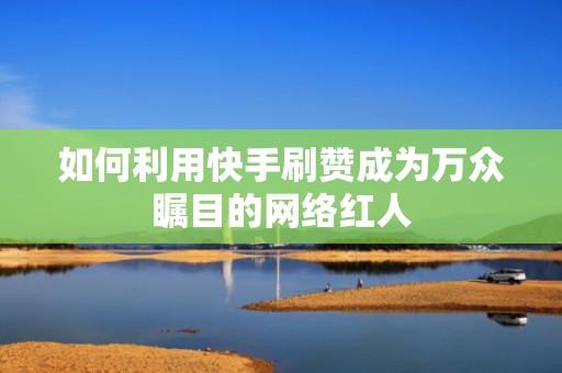 如何利用快手刷赞成为万众瞩目的网络红人