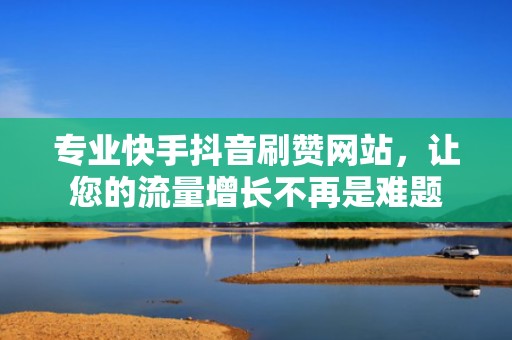 专业快手抖音刷赞网站，让您的流量增长不再是难题