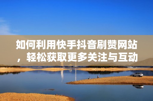 如何利用快手抖音刷赞网站，轻松获取更多关注与互动