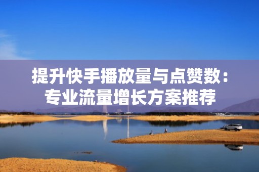 提升快手播放量与点赞数：专业流量增长方案推荐